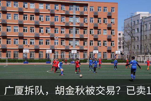 广厦拆队，胡金秋被交易？已卖1人，下家3选1，孙铭徽或也离队