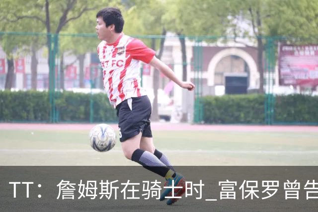 TT：詹姆斯在骑士时 富保罗曾告诉我要为夺冠牺牲否则可能被交易